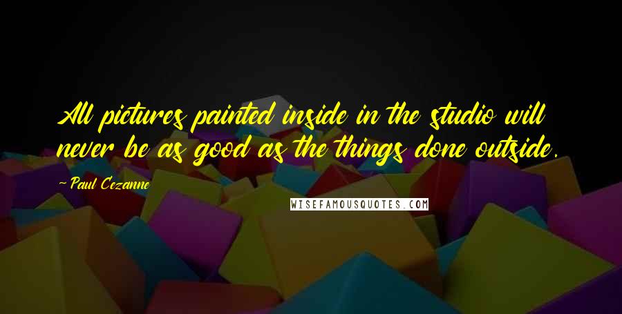 Paul Cezanne Quotes: All pictures painted inside in the studio will never be as good as the things done outside.