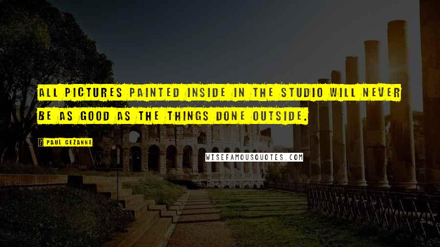 Paul Cezanne Quotes: All pictures painted inside in the studio will never be as good as the things done outside.