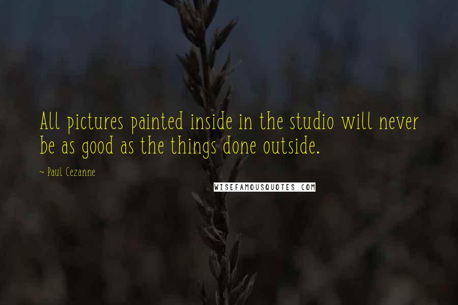Paul Cezanne Quotes: All pictures painted inside in the studio will never be as good as the things done outside.