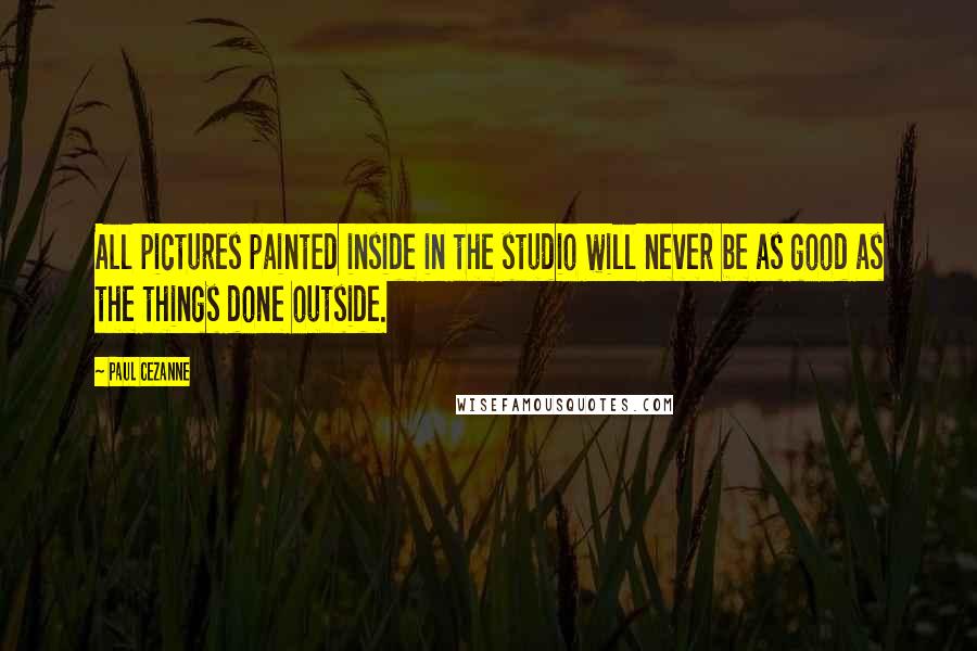 Paul Cezanne Quotes: All pictures painted inside in the studio will never be as good as the things done outside.
