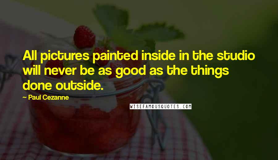 Paul Cezanne Quotes: All pictures painted inside in the studio will never be as good as the things done outside.