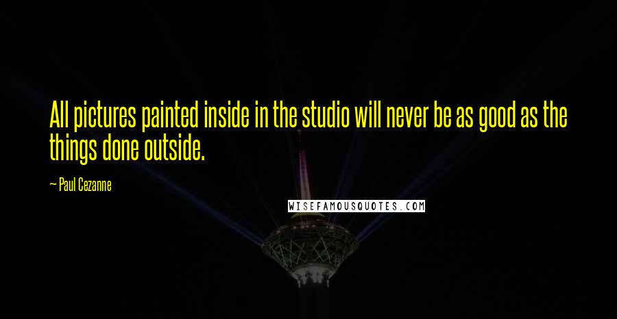 Paul Cezanne Quotes: All pictures painted inside in the studio will never be as good as the things done outside.