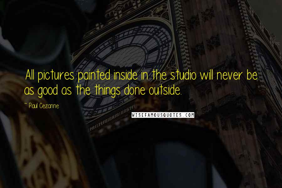 Paul Cezanne Quotes: All pictures painted inside in the studio will never be as good as the things done outside.