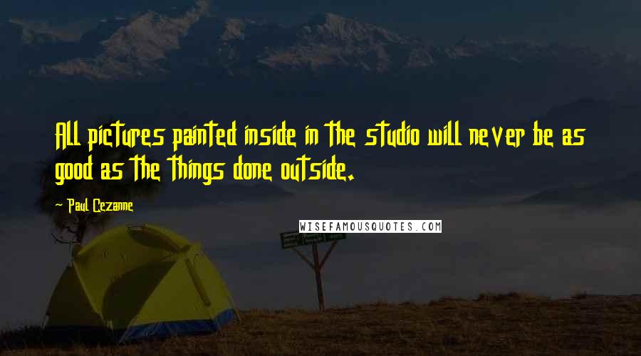 Paul Cezanne Quotes: All pictures painted inside in the studio will never be as good as the things done outside.