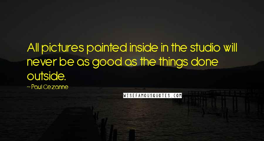 Paul Cezanne Quotes: All pictures painted inside in the studio will never be as good as the things done outside.