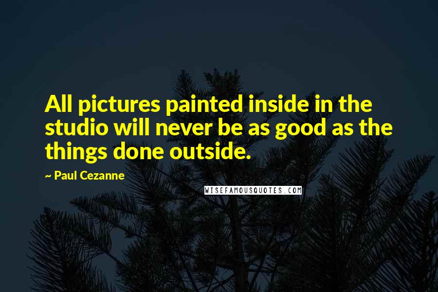 Paul Cezanne Quotes: All pictures painted inside in the studio will never be as good as the things done outside.