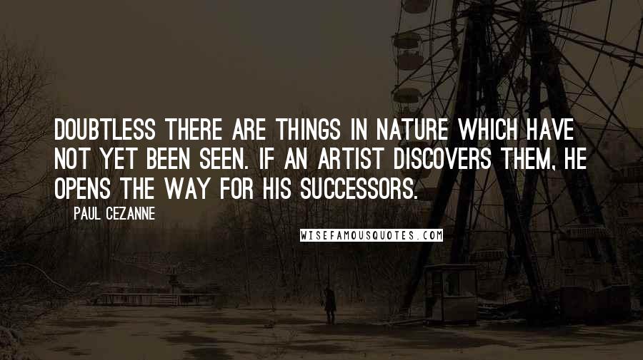 Paul Cezanne Quotes: Doubtless there are things in nature which have not yet been seen. If an artist discovers them, he opens the way for his successors.