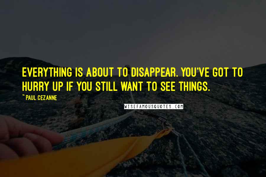 Paul Cezanne Quotes: Everything is about to disappear. You've got to hurry up if you still want to see things.