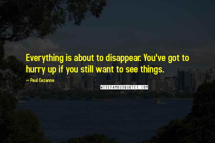 Paul Cezanne Quotes: Everything is about to disappear. You've got to hurry up if you still want to see things.