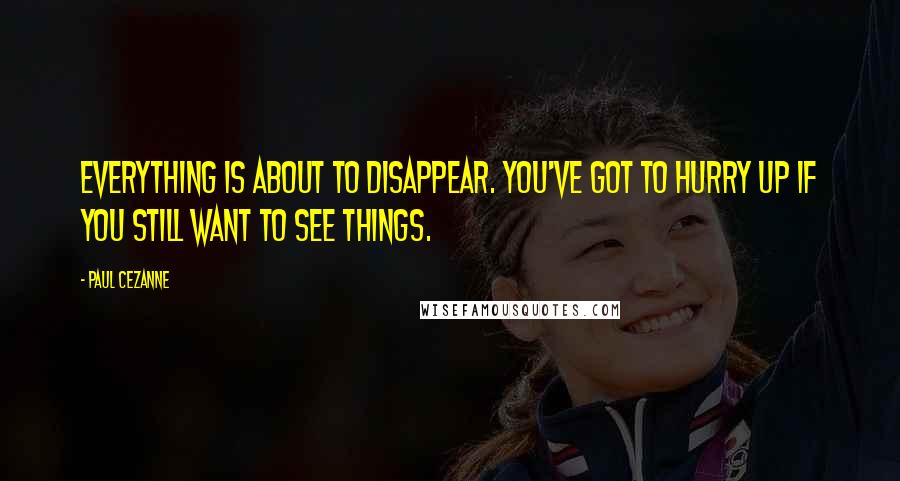 Paul Cezanne Quotes: Everything is about to disappear. You've got to hurry up if you still want to see things.