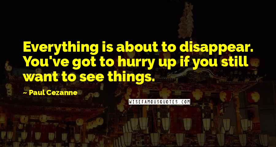 Paul Cezanne Quotes: Everything is about to disappear. You've got to hurry up if you still want to see things.