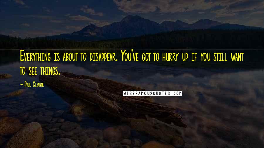 Paul Cezanne Quotes: Everything is about to disappear. You've got to hurry up if you still want to see things.