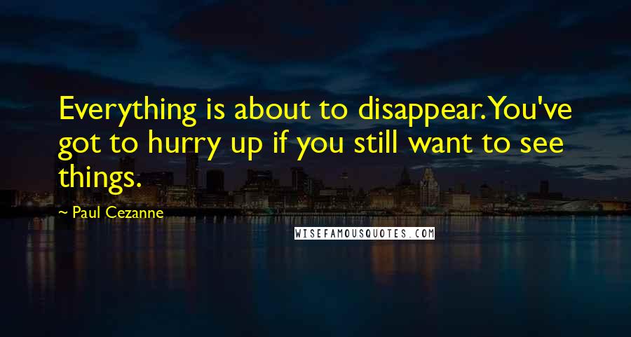 Paul Cezanne Quotes: Everything is about to disappear. You've got to hurry up if you still want to see things.
