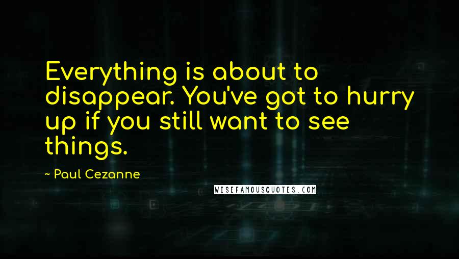 Paul Cezanne Quotes: Everything is about to disappear. You've got to hurry up if you still want to see things.