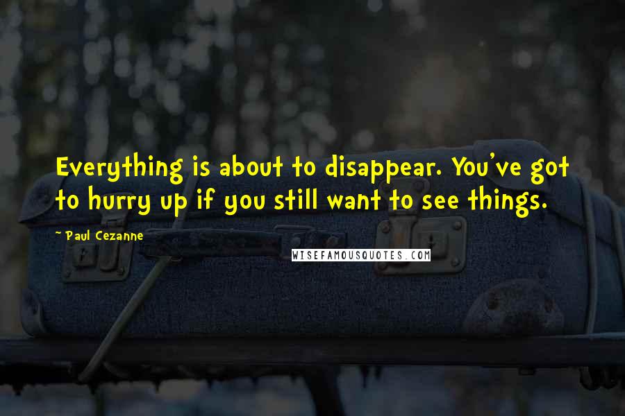 Paul Cezanne Quotes: Everything is about to disappear. You've got to hurry up if you still want to see things.