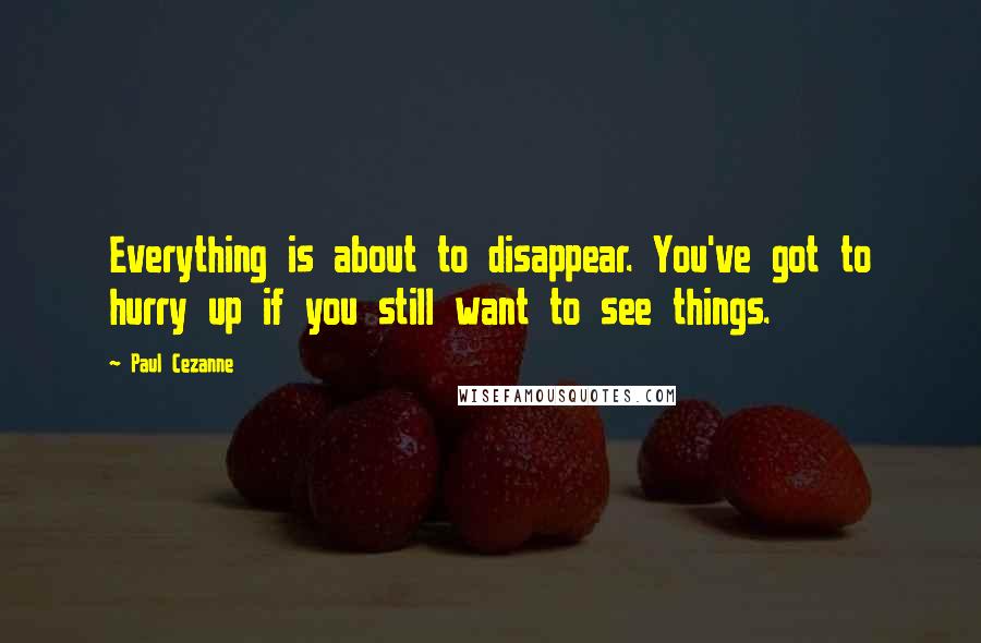 Paul Cezanne Quotes: Everything is about to disappear. You've got to hurry up if you still want to see things.