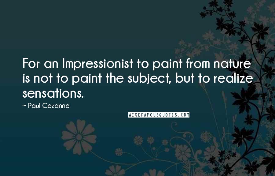 Paul Cezanne Quotes: For an Impressionist to paint from nature is not to paint the subject, but to realize sensations.