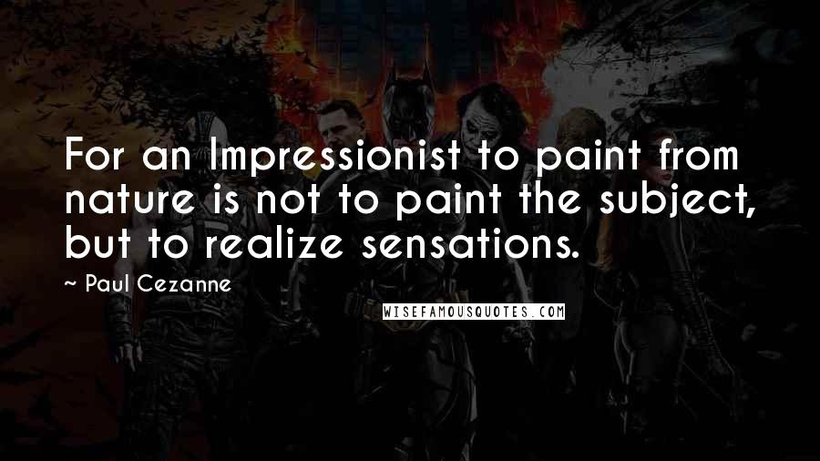 Paul Cezanne Quotes: For an Impressionist to paint from nature is not to paint the subject, but to realize sensations.