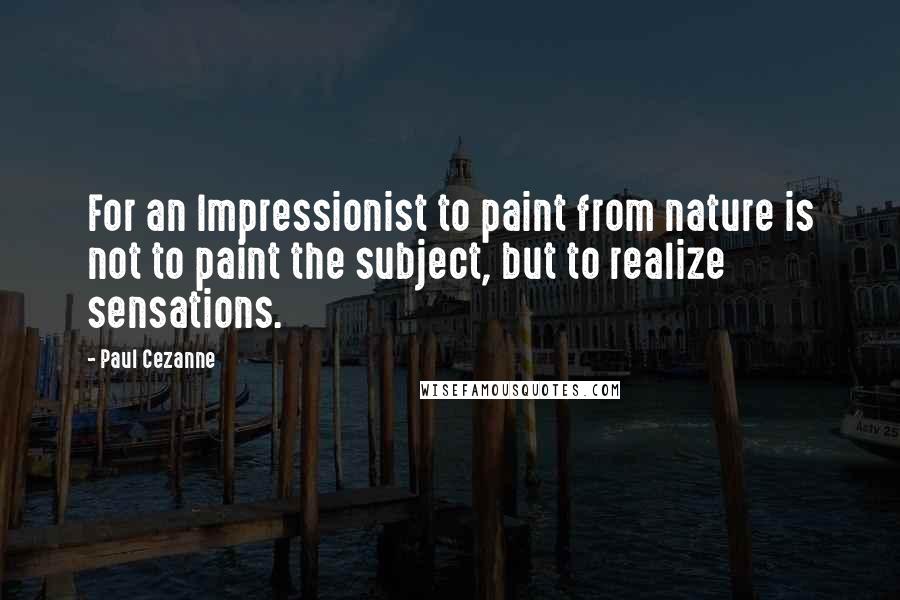 Paul Cezanne Quotes: For an Impressionist to paint from nature is not to paint the subject, but to realize sensations.