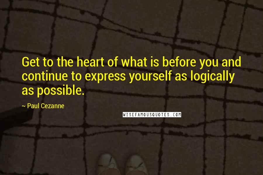 Paul Cezanne Quotes: Get to the heart of what is before you and continue to express yourself as logically as possible.