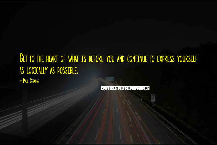 Paul Cezanne Quotes: Get to the heart of what is before you and continue to express yourself as logically as possible.