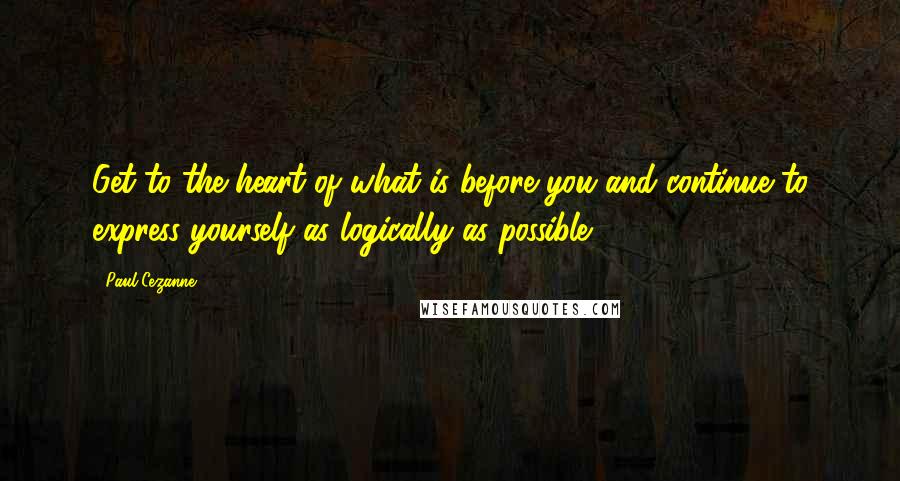 Paul Cezanne Quotes: Get to the heart of what is before you and continue to express yourself as logically as possible.