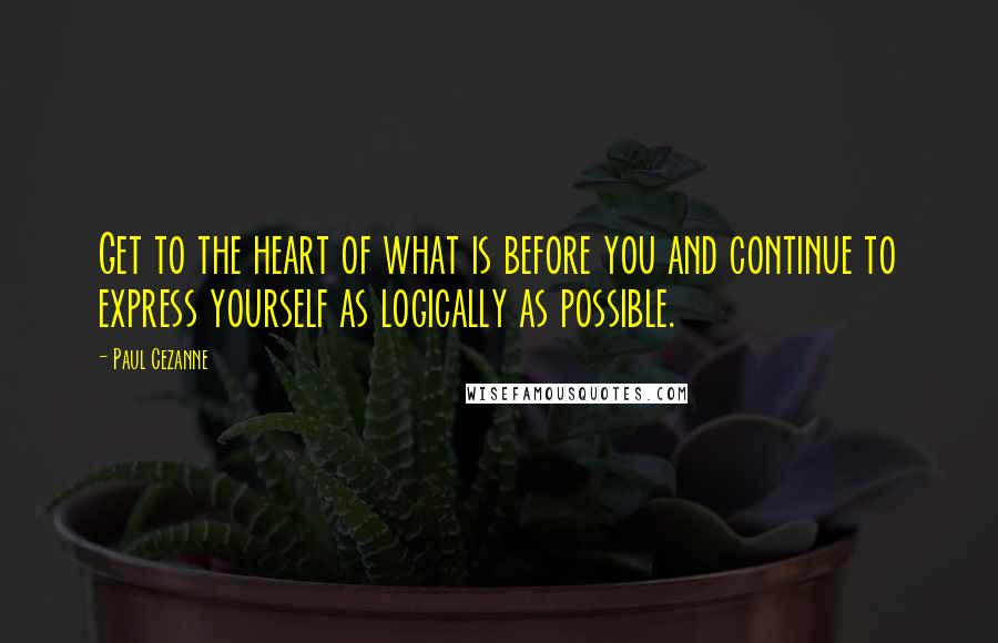 Paul Cezanne Quotes: Get to the heart of what is before you and continue to express yourself as logically as possible.
