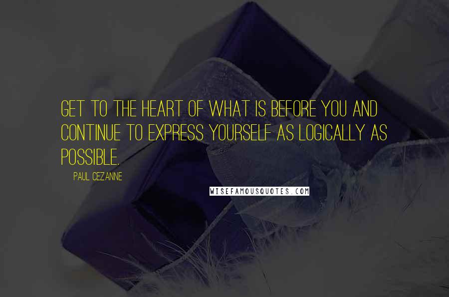 Paul Cezanne Quotes: Get to the heart of what is before you and continue to express yourself as logically as possible.