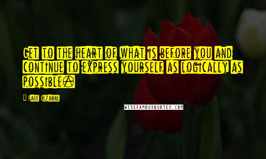 Paul Cezanne Quotes: Get to the heart of what is before you and continue to express yourself as logically as possible.