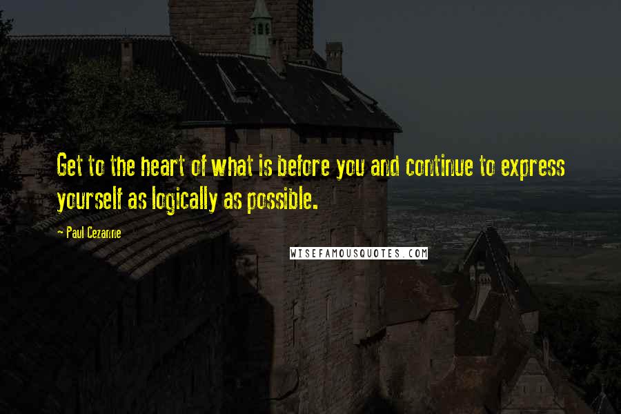 Paul Cezanne Quotes: Get to the heart of what is before you and continue to express yourself as logically as possible.