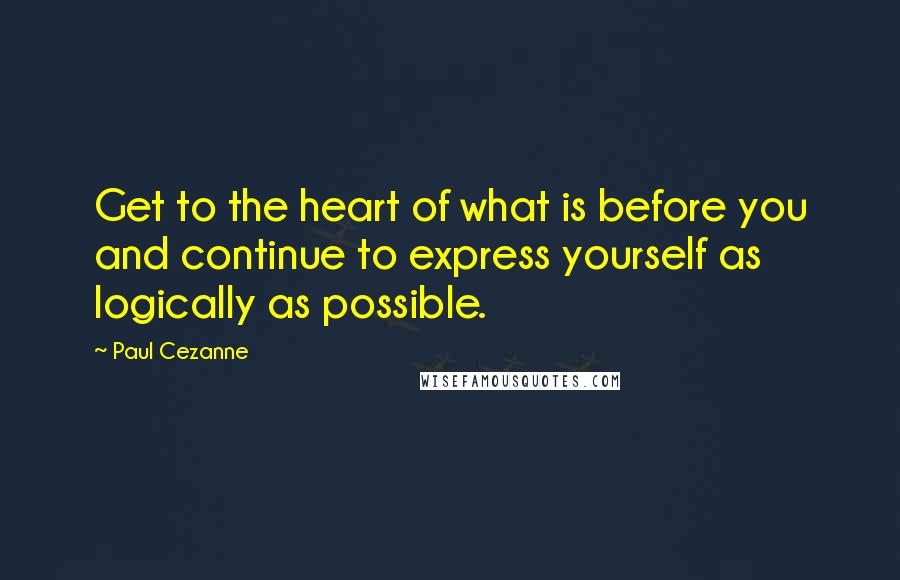 Paul Cezanne Quotes: Get to the heart of what is before you and continue to express yourself as logically as possible.