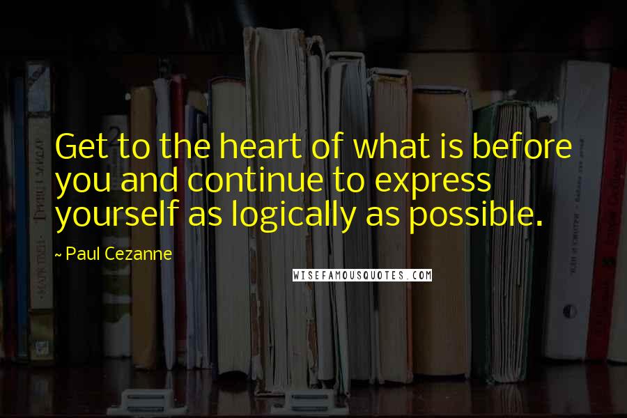 Paul Cezanne Quotes: Get to the heart of what is before you and continue to express yourself as logically as possible.