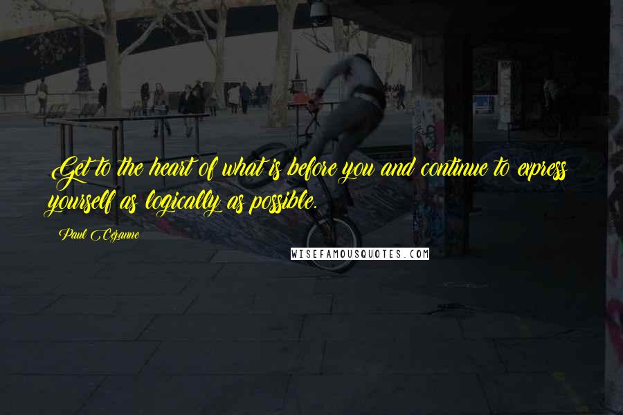 Paul Cezanne Quotes: Get to the heart of what is before you and continue to express yourself as logically as possible.