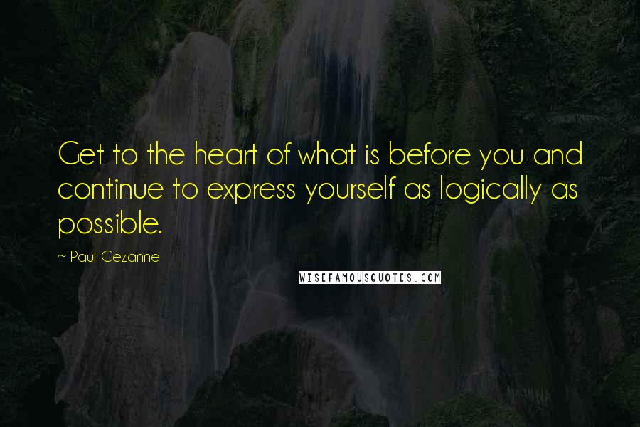 Paul Cezanne Quotes: Get to the heart of what is before you and continue to express yourself as logically as possible.