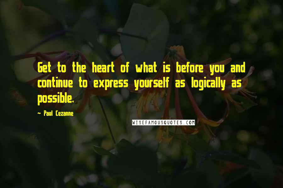 Paul Cezanne Quotes: Get to the heart of what is before you and continue to express yourself as logically as possible.