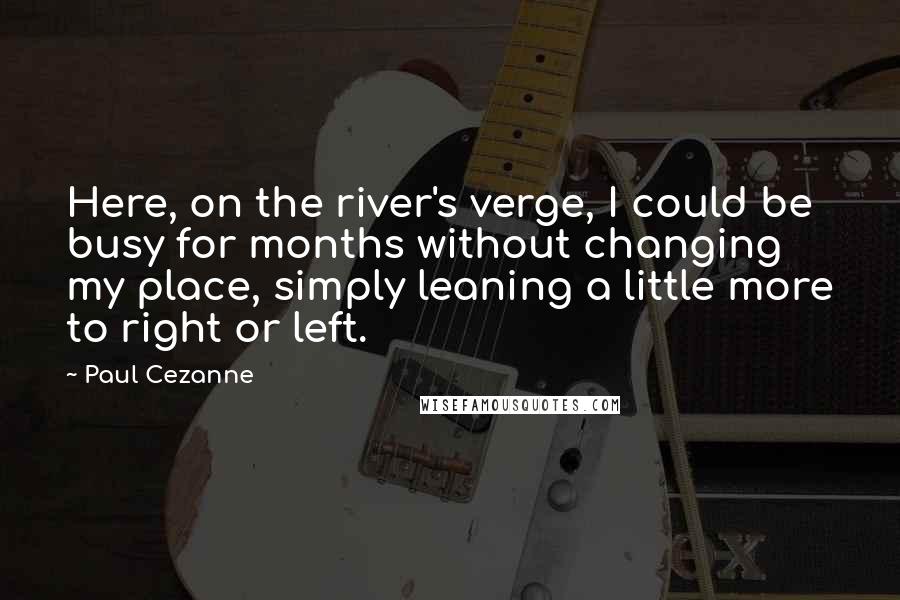 Paul Cezanne Quotes: Here, on the river's verge, I could be busy for months without changing my place, simply leaning a little more to right or left.