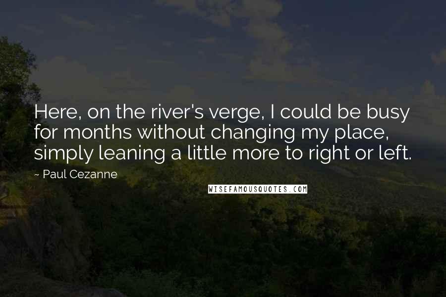 Paul Cezanne Quotes: Here, on the river's verge, I could be busy for months without changing my place, simply leaning a little more to right or left.