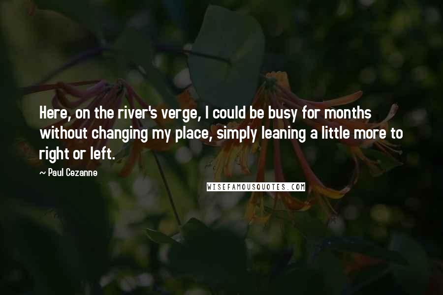 Paul Cezanne Quotes: Here, on the river's verge, I could be busy for months without changing my place, simply leaning a little more to right or left.