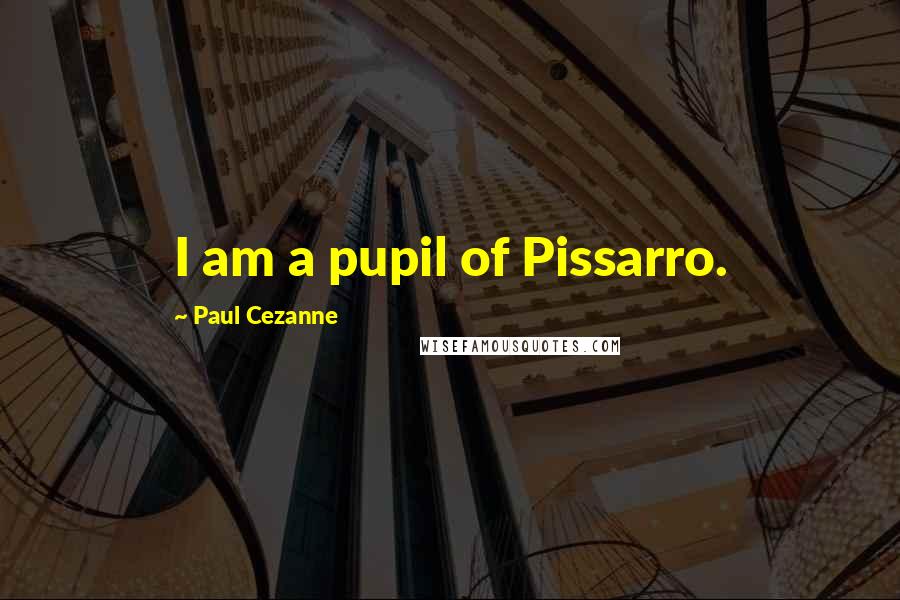 Paul Cezanne Quotes: I am a pupil of Pissarro.