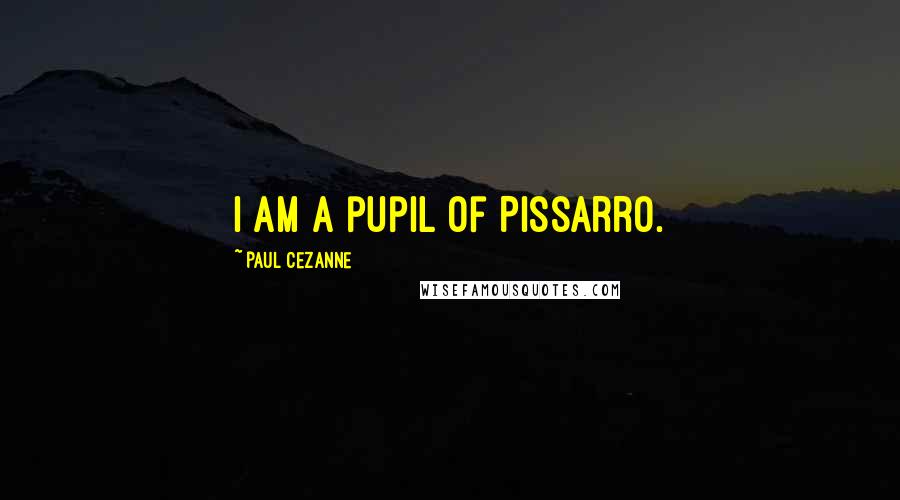 Paul Cezanne Quotes: I am a pupil of Pissarro.