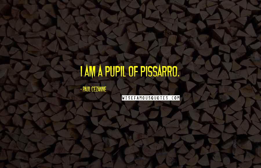 Paul Cezanne Quotes: I am a pupil of Pissarro.