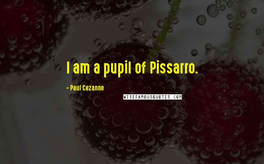 Paul Cezanne Quotes: I am a pupil of Pissarro.