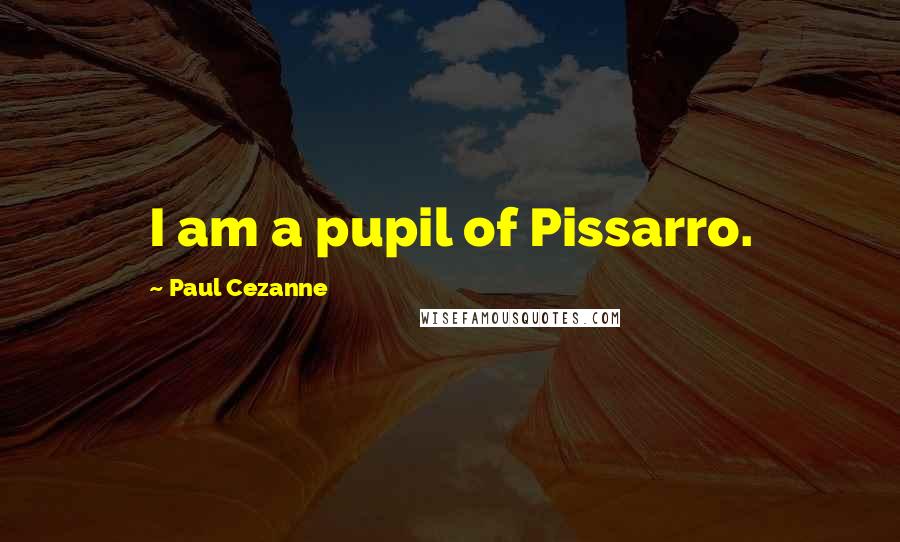 Paul Cezanne Quotes: I am a pupil of Pissarro.