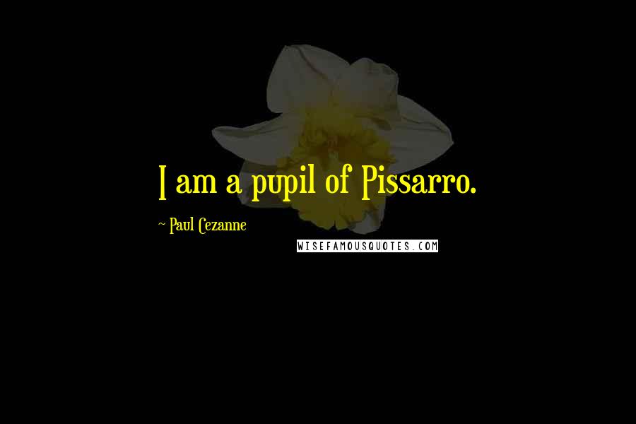 Paul Cezanne Quotes: I am a pupil of Pissarro.