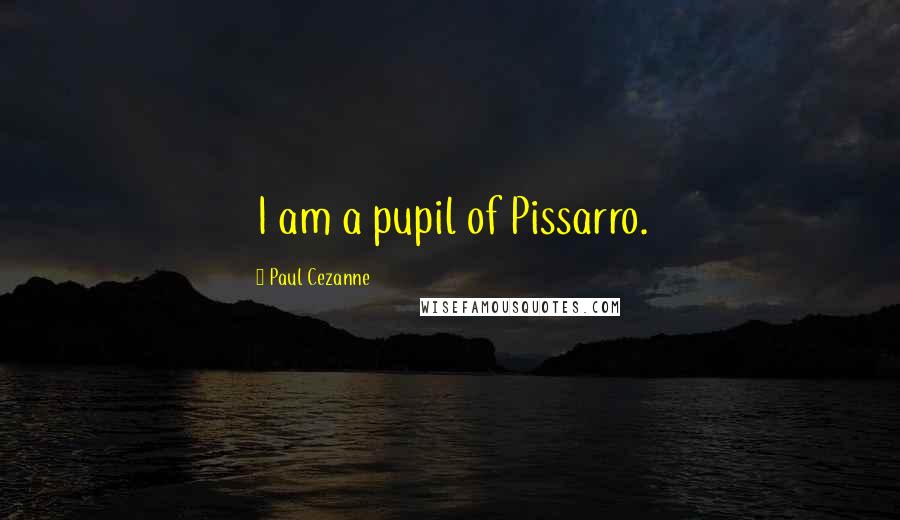 Paul Cezanne Quotes: I am a pupil of Pissarro.