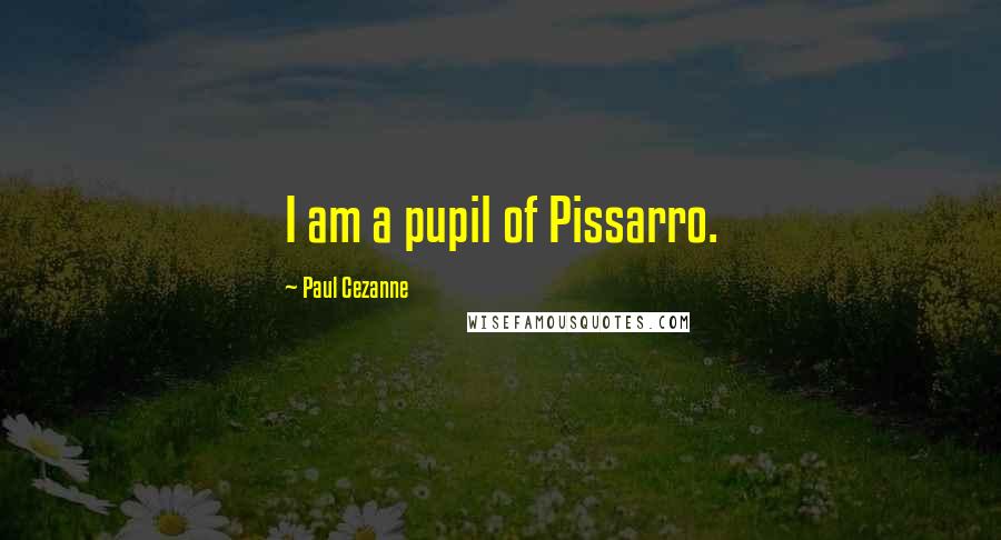 Paul Cezanne Quotes: I am a pupil of Pissarro.