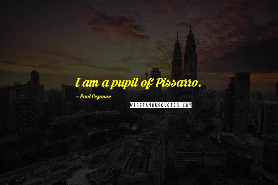 Paul Cezanne Quotes: I am a pupil of Pissarro.