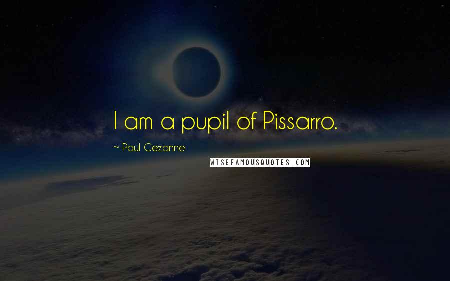 Paul Cezanne Quotes: I am a pupil of Pissarro.