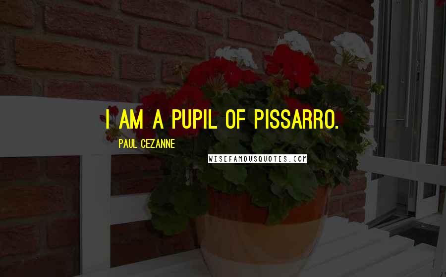 Paul Cezanne Quotes: I am a pupil of Pissarro.