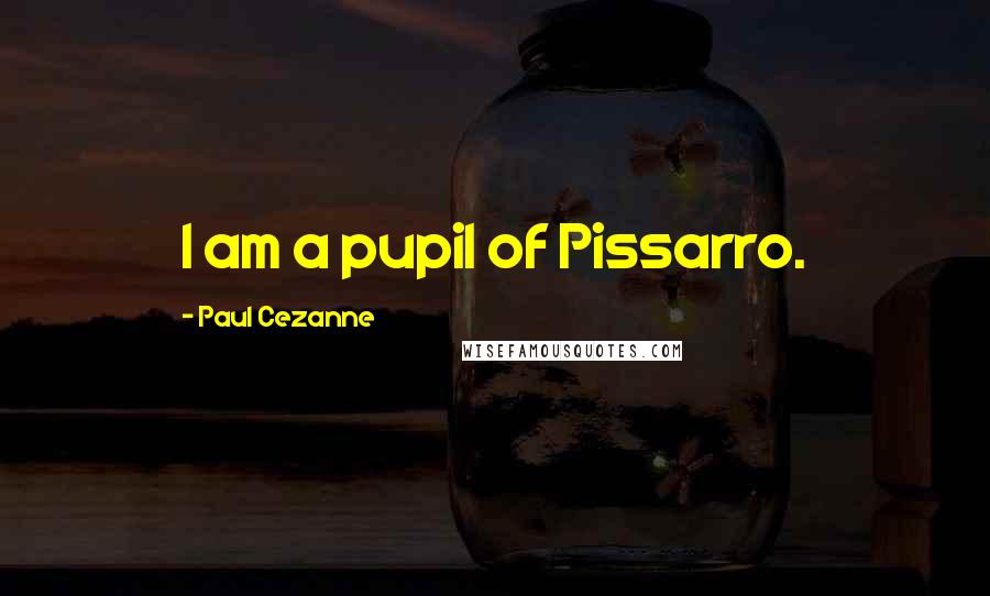 Paul Cezanne Quotes: I am a pupil of Pissarro.